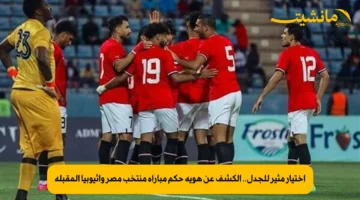 اختيار مثير للجدل.. الكشف عن هوية حكم مباراة منتخب مصر وإثيوبيا المقبلة